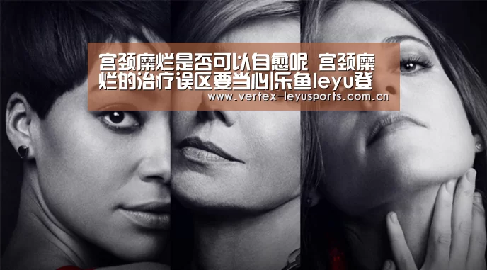 宫颈糜烂是否可以自愈呢 宫颈糜烂的治疗误区要当心|乐鱼leyu登录入口(图2) 乐鱼官网