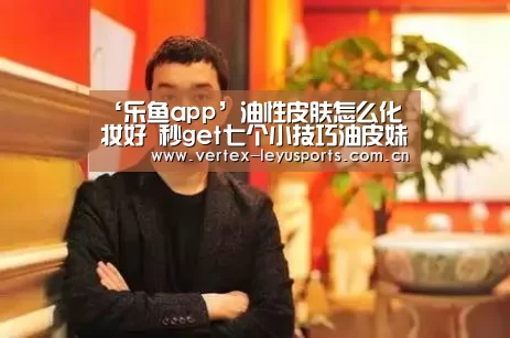 ‘乐鱼app’油性皮肤怎么化妆好 秒get七个小技巧油皮妹不怕晕妆(图3) 乐鱼官网