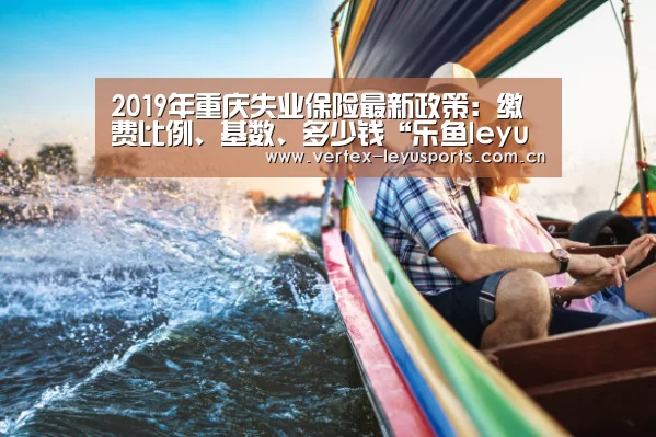 2019年重庆失业保险最新政策:缴费比例、基数、多少钱“乐鱼leyu登录入口”(图2) 乐鱼体育app